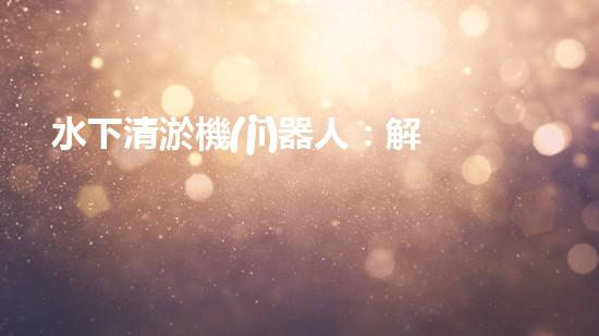 水下清淤機(jī)器人：解放城市水域，保護(hù)環(huán)境的黑科技！